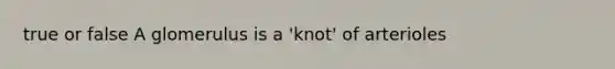 true or false A glomerulus is a 'knot' of arterioles