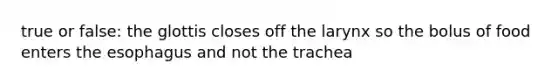 true or false: the glottis closes off the larynx so the bolus of food enters the esophagus and not the trachea