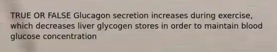 TRUE OR FALSE Glucagon secretion increases during exercise, which decreases liver glycogen stores in order to maintain blood glucose concentration