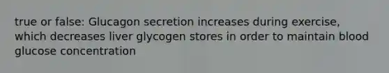 true or false: Glucagon secretion increases during exercise, which decreases liver glycogen stores in order to maintain blood glucose concentration