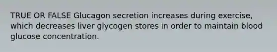 TRUE OR FALSE Glucagon secretion increases during exercise, which decreases liver glycogen stores in order to maintain blood glucose concentration.