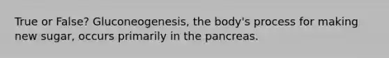 True or False? Gluconeogenesis, the body's process for making new sugar, occurs primarily in the pancreas.