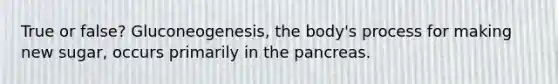 True or false? Gluconeogenesis, the body's process for making new sugar, occurs primarily in the pancreas.