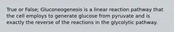 True or False; Gluconeogenesis is a linear reaction pathway that the cell employs to generate glucose from pyruvate and is exactly the reverse of the reactions in the glycolytic pathway.