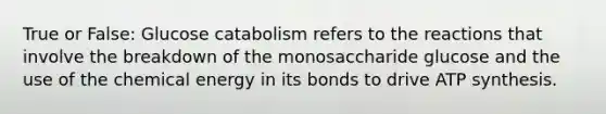 True or False: Glucose catabolism refers to the reactions that involve the breakdown of the monosaccharide glucose and the use of the chemical energy in its bonds to drive ATP synthesis.