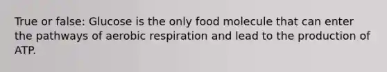 True or false: Glucose is the only food molecule that can enter the pathways of <a href='https://www.questionai.com/knowledge/kyxGdbadrV-aerobic-respiration' class='anchor-knowledge'>aerobic respiration</a> and lead to the production of ATP.