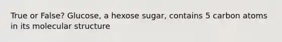 True or False? Glucose, a hexose sugar, contains 5 carbon atoms in its molecular structure