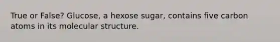 True or False? Glucose, a hexose sugar, contains five carbon atoms in its molecular structure.