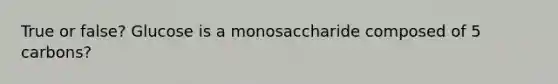 True or false? Glucose is a monosaccharide composed of 5 carbons?