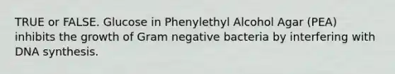 TRUE or FALSE. Glucose in Phenylethyl Alcohol Agar (PEA) inhibits the growth of Gram negative bacteria by interfering with DNA synthesis.