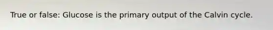 True or false: Glucose is the primary output of the Calvin cycle.