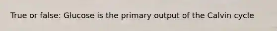 True or false: Glucose is the primary output of the Calvin cycle