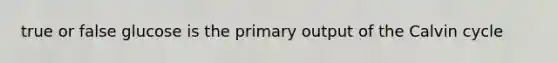 true or false glucose is the primary output of the Calvin cycle