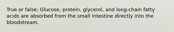 True or false: Glucose, protein, glycerol, and long-chain fatty acids are absorbed from the small intestine directly into the bloodstream.