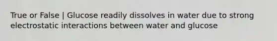 True or False | Glucose readily dissolves in water due to strong electrostatic interactions between water and glucose