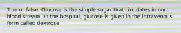 True or false: Glucose is the simple sugar that circulates in our blood stream. In the hospital, glucose is given in the intravenous form called dextrose