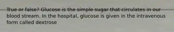 True or false? Glucose is the simple sugar that circulates in our blood stream. In the hospital, glucose is given in the intravenous form called dextrose