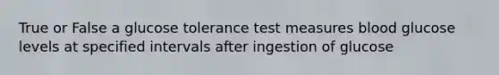 True or False a glucose tolerance test measures blood glucose levels at specified intervals after ingestion of glucose