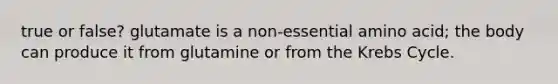 true or false? glutamate is a non-essential amino acid; the body can produce it from glutamine or from the Krebs Cycle.