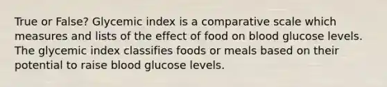 True or False? Glycemic index is a comparative scale which measures and lists of the effect of food on blood glucose levels. The glycemic index classifies foods or meals based on their potential to raise blood glucose levels.