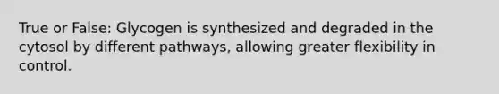 True or False: Glycogen is synthesized and degraded in the cytosol by different pathways, allowing greater flexibility in control.