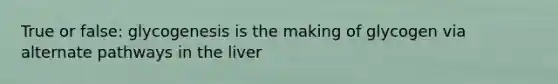 True or false: glycogenesis is the making of glycogen via alternate pathways in the liver