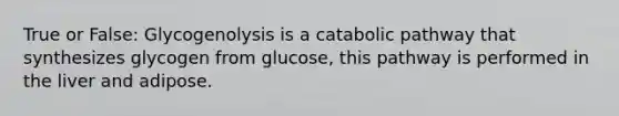 True or False: Glycogenolysis is a catabolic pathway that synthesizes glycogen from glucose, this pathway is performed in the liver and adipose.