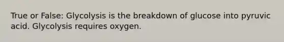 True or False: Glycolysis is the breakdown of glucose into pyruvic acid. Glycolysis requires oxygen.