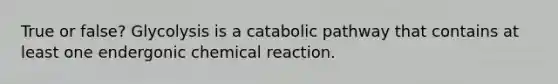 True or false? Glycolysis is a catabolic pathway that contains at least one endergonic chemical reaction.