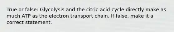 True or false: Glycolysis and the citric acid cycle directly make as much ATP as the electron transport chain. If false, make it a correct statement.