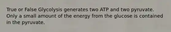 True or False Glycolysis generates two ATP and two pyruvate. Only a small amount of the energy from the glucose is contained in the pyruvate.