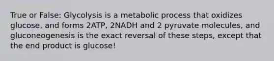 True or False: Glycolysis is a metabolic process that oxidizes glucose, and forms 2ATP, 2NADH and 2 pyruvate molecules, and gluconeogenesis is the exact reversal of these steps, except that the end product is glucose!