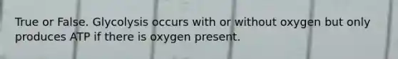 True or False. Glycolysis occurs with or without oxygen but only produces ATP if there is oxygen present.