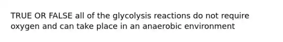 TRUE OR FALSE all of the glycolysis reactions do not require oxygen and can take place in an anaerobic environment