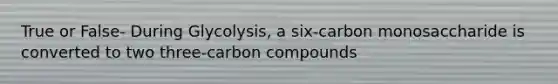 True or False- During Glycolysis, a six-carbon monosaccharide is converted to two three-carbon compounds