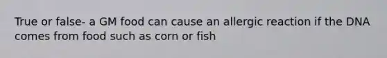 True or false- a GM food can cause an allergic reaction if the DNA comes from food such as corn or fish