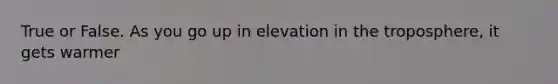 True or False. As you go up in elevation in the troposphere, it gets warmer