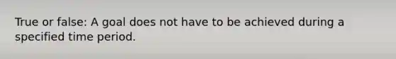 True or false: A goal does not have to be achieved during a specified time period.