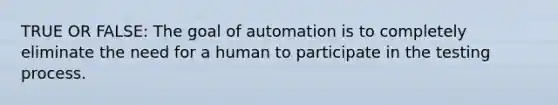 TRUE OR FALSE: The goal of automation is to completely eliminate the need for a human to participate in the testing process.