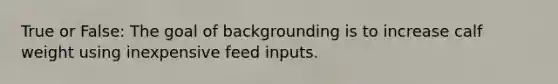 True or False: The goal of backgrounding is to increase calf weight using inexpensive feed inputs.