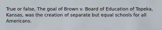 True or false, The goal of Brown v. Board of Education of Topeka, Kansas, was the creation of separate but equal schools for all Americans.