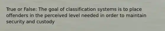 True or False: The goal of classification systems is to place offenders in the perceived level needed in order to maintain security and custody