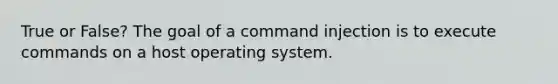 True or False? The goal of a command injection is to execute commands on a host operating system.