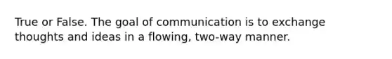 True or False. The goal of communication is to exchange thoughts and ideas in a flowing, two-way manner.