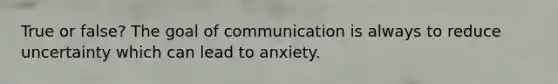 True or false? The goal of communication is always to reduce uncertainty which can lead to anxiety.