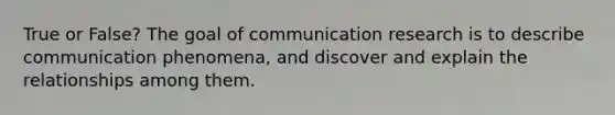 True or False? The goal of communication research is to describe communication phenomena, and discover and explain the relationships among them.