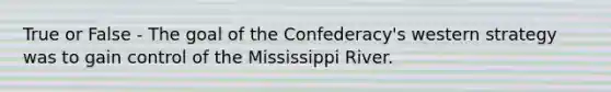 True or False - The goal of the Confederacy's western strategy was to gain control of the Mississippi River.