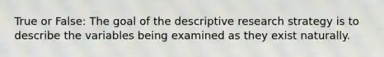 True or False: The goal of the descriptive research strategy is to describe the variables being examined as they exist naturally.