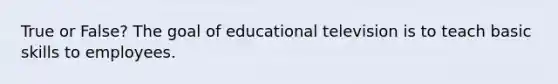 True or False? The goal of educational television is to teach basic skills to employees.