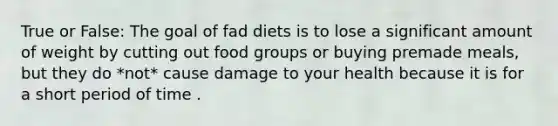 True or False: The goal of fad diets is to lose a significant amount of weight by cutting out food groups or buying premade meals, but they do *not* cause damage to your health because it is for a short period of time .